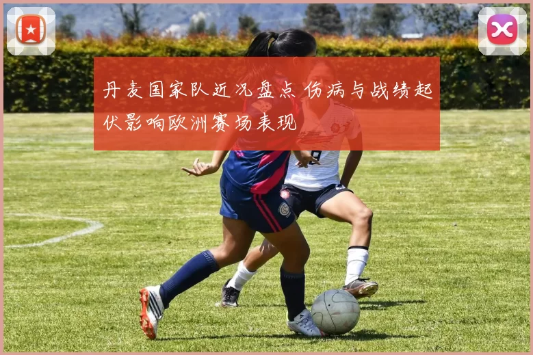 丹麦国家队近况盘点 伤病与战绩起伏影响欧洲赛场表现