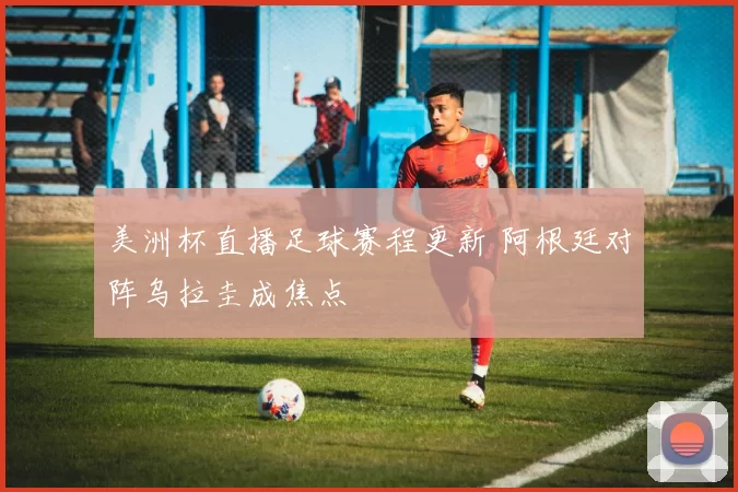 美洲杯直播足球赛程更新 阿根廷对阵乌拉圭成焦点