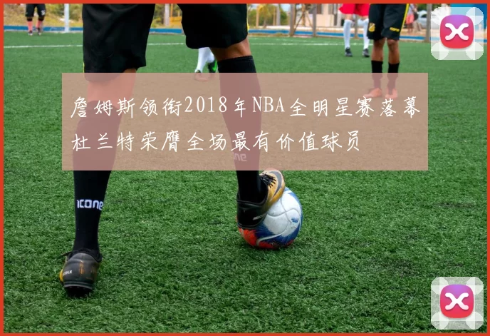 詹姆斯领衔2018年NBA全明星赛落幕杜兰特荣膺全场最有价值球员