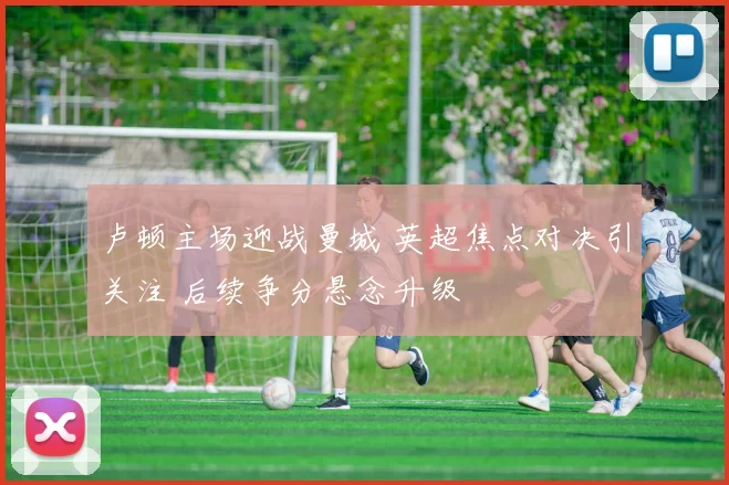 卢顿主场迎战曼城 英超焦点对决引关注 后续争分悬念升级