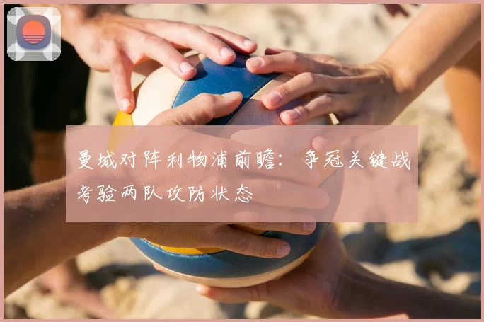 曼城对阵利物浦前瞻：争冠关键战考验两队攻防状态