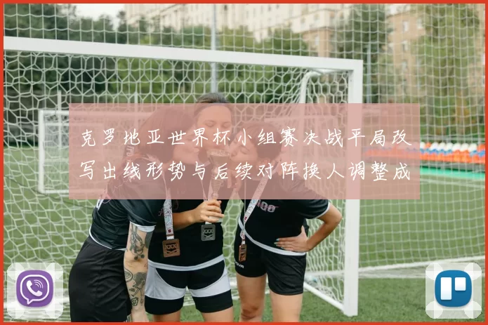 克罗地亚世界杯小组赛决战平局改写出线形势与后续对阵换人调整成关键