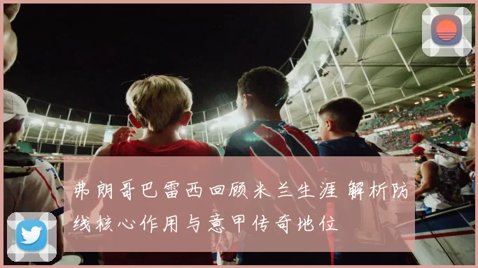 弗朗哥巴雷西回顾米兰生涯 解析防线核心作用与意甲传奇地位