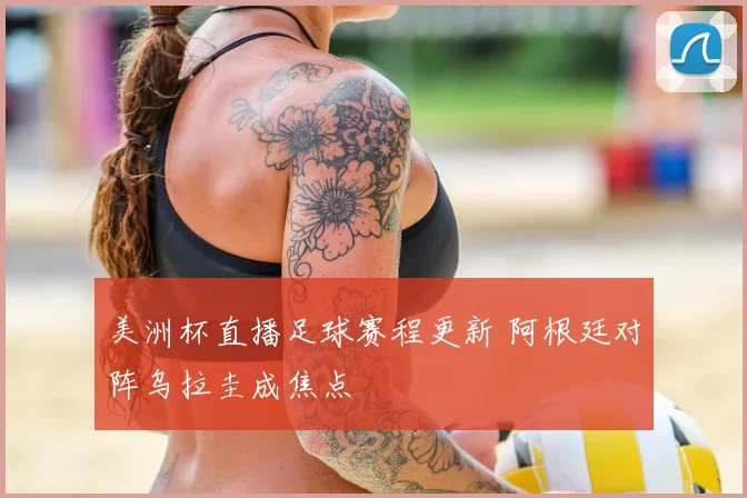 美洲杯直播足球赛程更新 阿根廷对阵乌拉圭成焦点