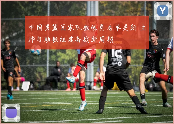 中国男篮国家队教练员名单更新 主帅与助教组建备战新周期