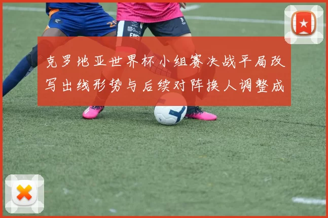 克罗地亚世界杯小组赛决战平局改写出线形势与后续对阵换人调整成关键