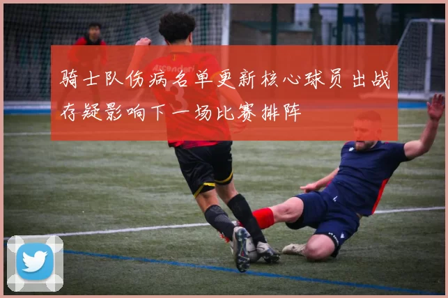 骑士队伤病名单更新核心球员出战存疑影响下一场比赛排阵