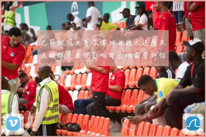 巴萨欧冠决赛录像回放战术还原及关键球员表现影响与出线前景评估