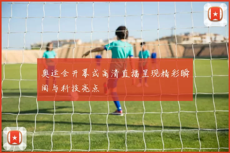 奥运会开幕式高清直播呈现精彩瞬间与科技亮点