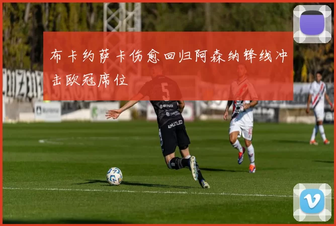 布卡约萨卡伤愈回归阿森纳锋线冲击欧冠席位