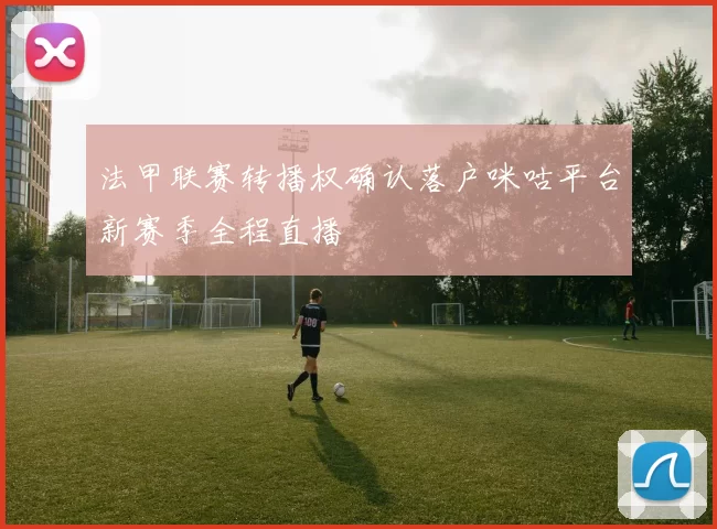 法甲联赛转播权确认落户咪咕平台新赛季全程直播