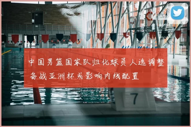 中国男篮国家队归化球员人选调整 备战亚洲杯或影响内线配置
