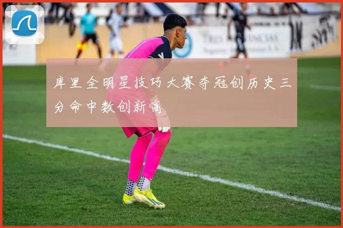 库里全明星技巧大赛夺冠创历史三分命中数创新高