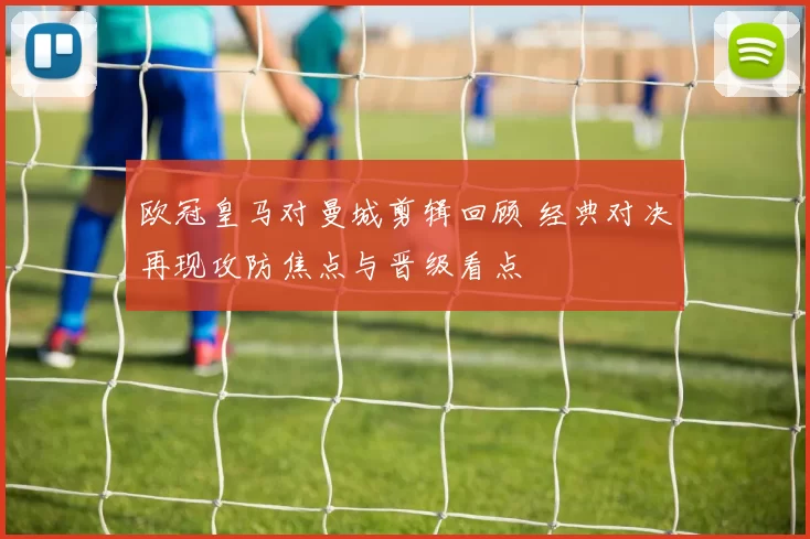 欧冠皇马对曼城剪辑回顾 经典对决再现攻防焦点与晋级看点