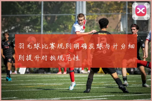羽毛球比赛规则明确发球与计分细则提升对抗规范性
