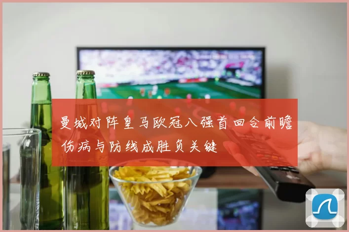 曼城对阵皇马欧冠八强首回合前瞻 伤病与防线成胜负关键