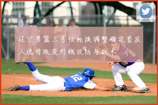 辽宁男篮三号位轮换调整确定首发人选将改变外线攻防与战术