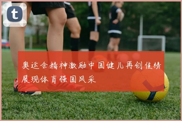 奥运会精神激励中国健儿再创佳绩展现体育强国风采