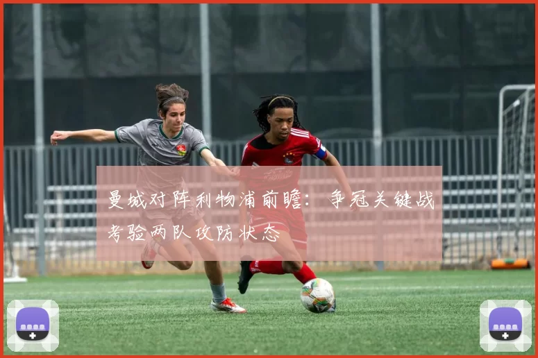 曼城对阵利物浦前瞻：争冠关键战考验两队攻防状态