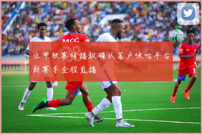 法甲联赛转播权确认落户咪咕平台新赛季全程直播