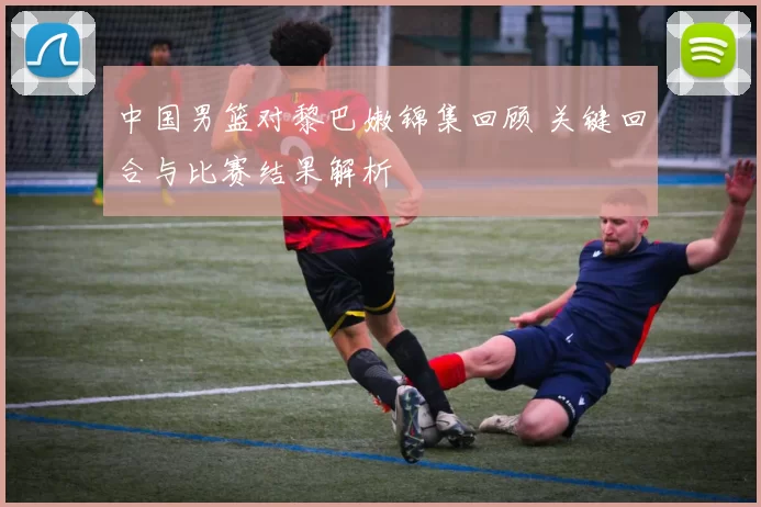 中国男篮对黎巴嫩锦集回顾 关键回合与比赛结果解析