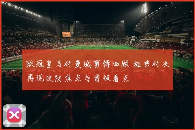 欧冠皇马对曼城剪辑回顾 经典对决再现攻防焦点与晋级看点