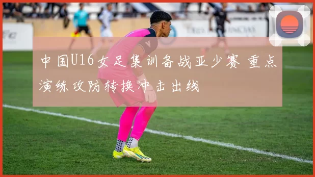 中国U16女足集训备战亚少赛 重点演练攻防转换冲击出线