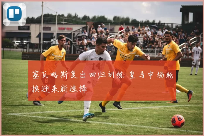 塞瓦略斯复出回归训练 皇马中场轮换迎来新选择