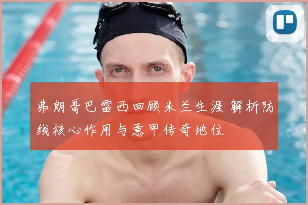 弗朗哥巴雷西回顾米兰生涯 解析防线核心作用与意甲传奇地位