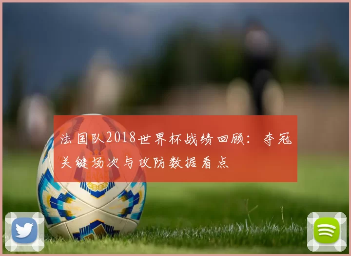 法国队2018世界杯战绩回顾：夺冠关键场次与攻防数据看点