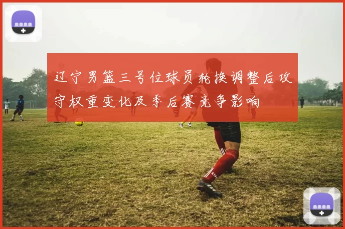 辽宁男篮三号位球员轮换调整后攻守权重变化及季后赛竞争影响