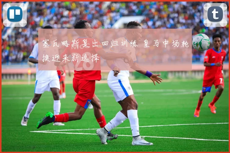 塞瓦略斯复出回归训练 皇马中场轮换迎来新选择
