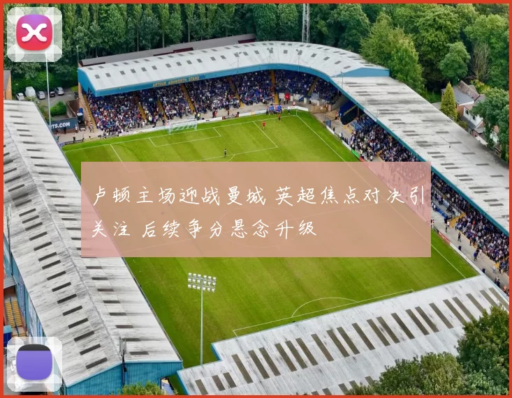 卢顿主场迎战曼城 英超焦点对决引关注 后续争分悬念升级