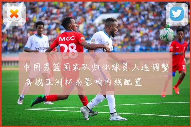 中国男篮国家队归化球员人选调整 备战亚洲杯或影响内线配置