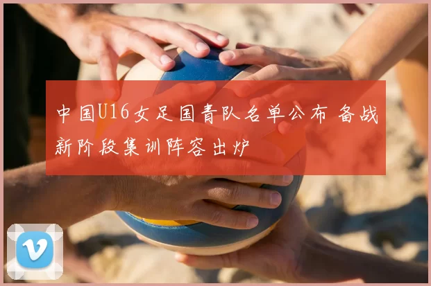 中国U16女足国青队名单公布 备战新阶段集训阵容出炉