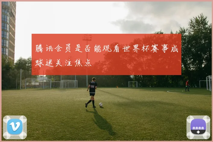 腾讯会员是否能观看世界杯赛事成球迷关注焦点