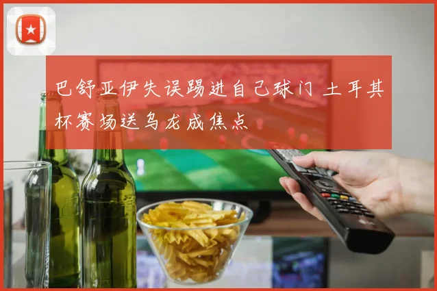 巴舒亚伊失误踢进自己球门 土耳其杯赛场送乌龙成焦点