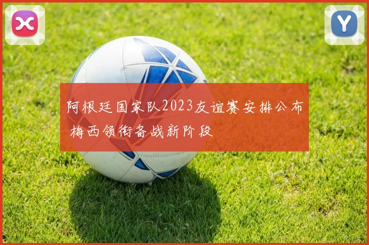 阿根廷国家队2023友谊赛安排公布 梅西领衔备战新阶段