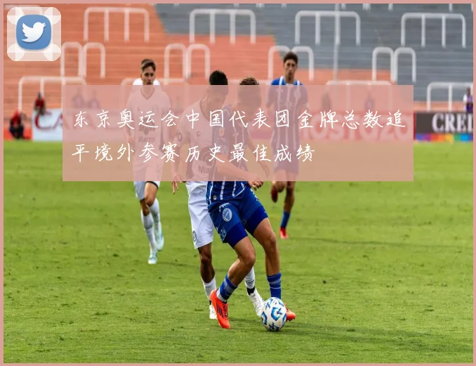 东京奥运会中国代表团金牌总数追平境外参赛历史最佳成绩
