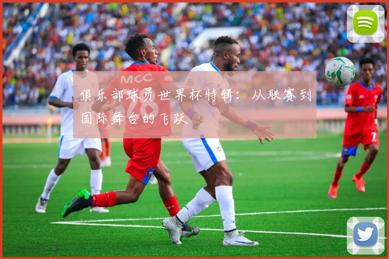 俱乐部球员世界杯特辑：从联赛到国际舞台的飞跃