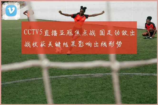 CCTV5直播亚冠焦点战 国足劲敌出战收获关键结果影响出线形势