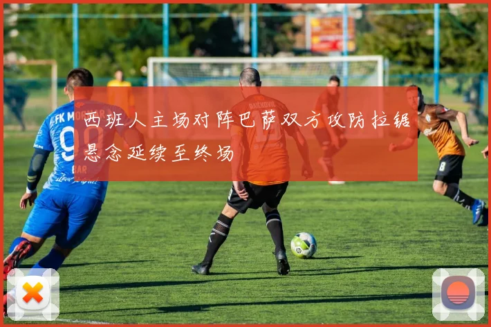 西班人主场对阵巴萨双方攻防拉锯悬念延续至终场