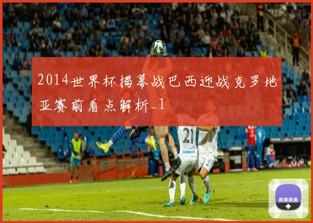 2014世界杯揭幕战巴西迎战克罗地亚赛前看点解析_1