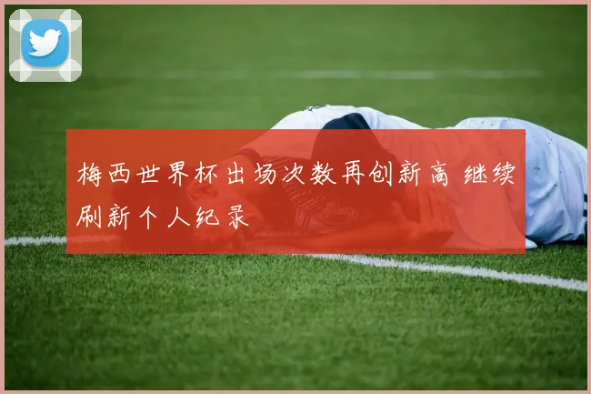 梅西世界杯出场次数再创新高 继续刷新个人纪录