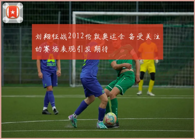 刘翔征战2012伦敦奥运会 备受关注的赛场表现引发期待