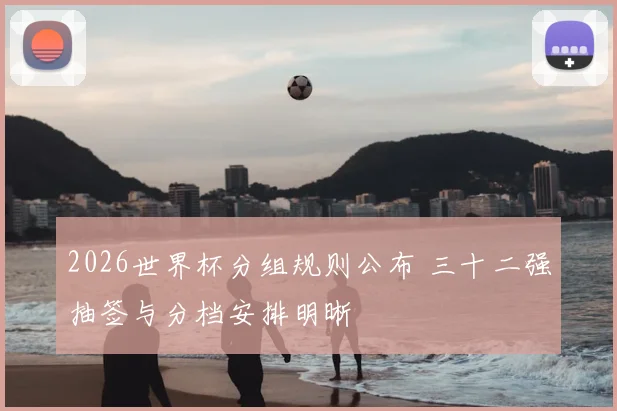 2026世界杯分组规则公布 三十二强抽签与分档安排明晰