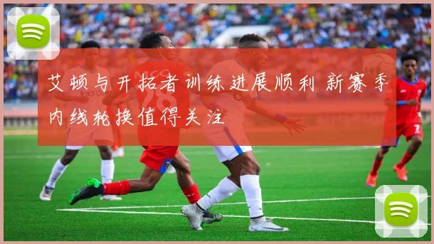 艾顿与开拓者训练进展顺利 新赛季内线轮换值得关注