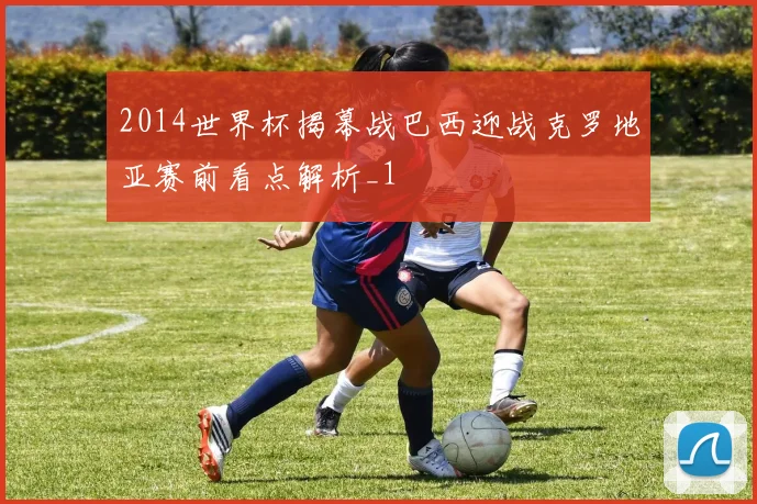 2014世界杯揭幕战巴西迎战克罗地亚赛前看点解析_1
