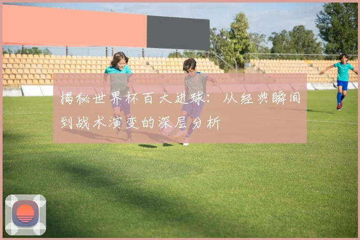 揭秘世界杯百大进球：从经典瞬间到战术演变的深层分析