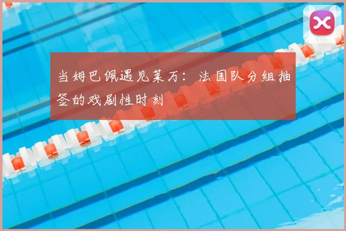 当姆巴佩遇见莱万:法国队分组抽签的戏剧性时刻